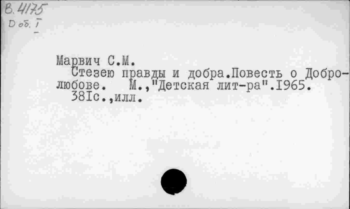 ﻿а
О оЪ. !
Марвич С.М.
Стезею правды и добра.Повесть о Добролюбове. М.,"Детская лит-ра”.1965.
381с.,илл.